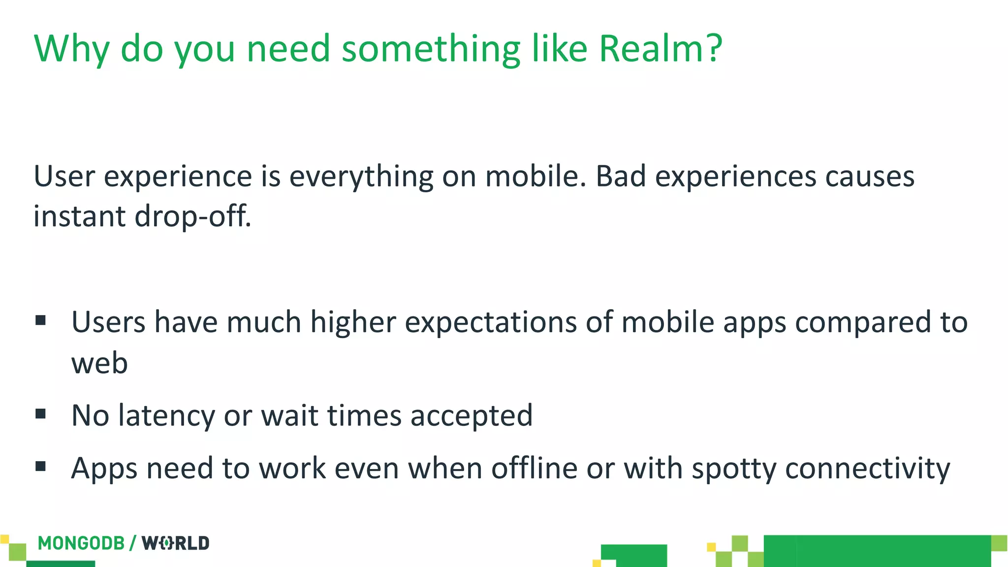 Why do you need something like Realm?
User experience is everything on mobile. Bad experiences causes
instant drop-off.
§ Users have much higher expectations of mobile apps compared to
web
§ No latency or wait times accepted
§ Apps need to work even when offline or with spotty connectivity
 