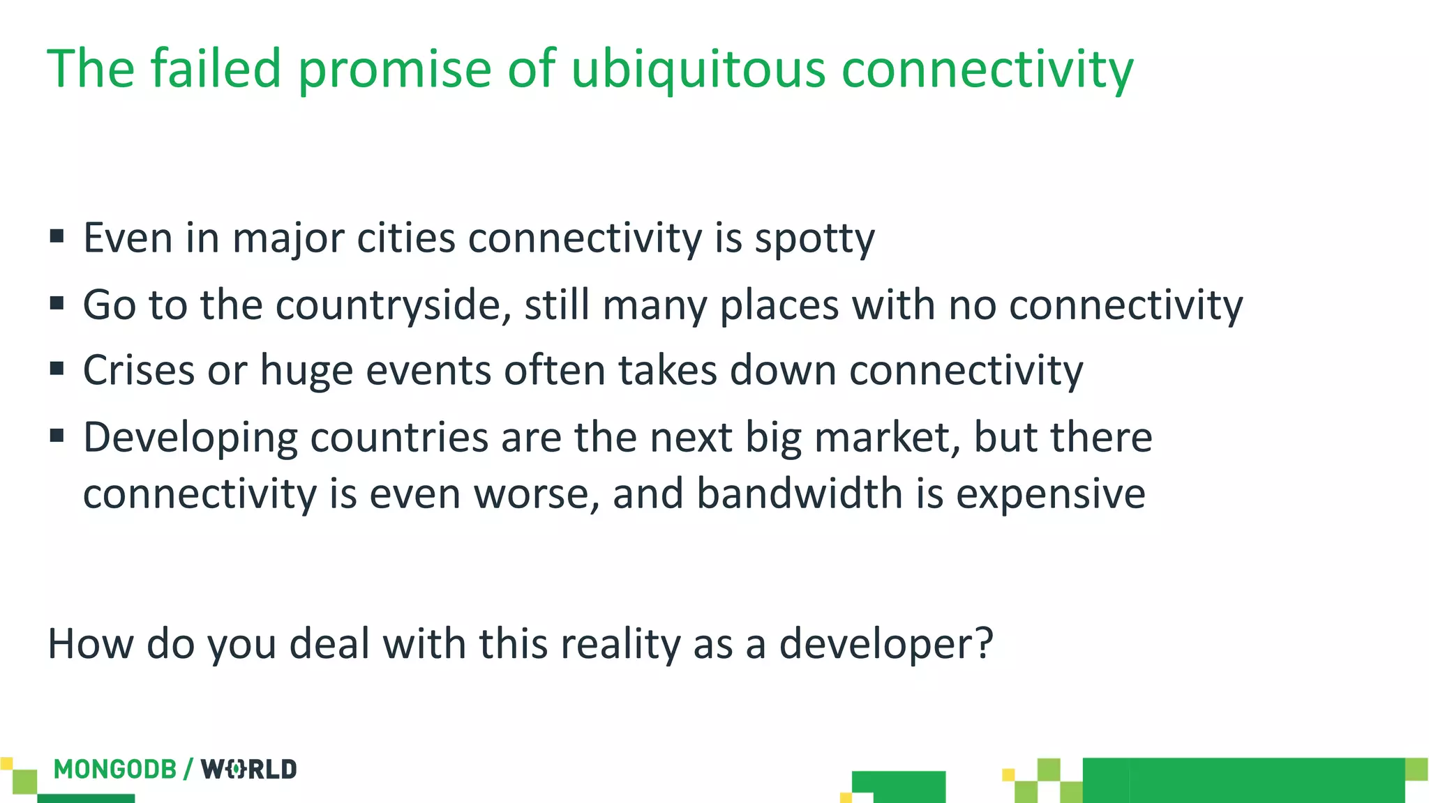 The failed promise of ubiquitous connectivity
§ Even in major cities connectivity is spotty
§ Go to the countryside, still many places with no connectivity
§ Crises or huge events often takes down connectivity
§ Developing countries are the next big market, but there
connectivity is even worse, and bandwidth is expensive
How do you deal with this reality as a developer?
 