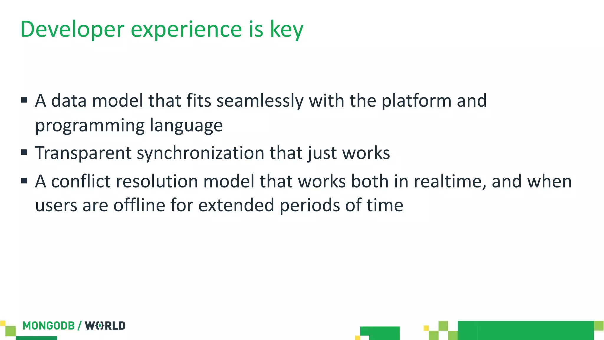 Developer experience is key
§ A data model that fits seamlessly with the platform and
programming language
§ Transparent synchronization that just works
§ A conflict resolution model that works both in realtime, and when
users are offline for extended periods of time
 