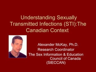 Understanding Sexually Transmitted Infections (STI):The Canadian Context  Alexander McKay, Ph.D. Research Coordinator The Sex Information & Education  Council of Canada (SIECCAN) 