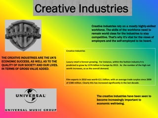 THE CREATIVE INDUSTRIES ARE THE UK'S
ECONOMIC SUCCESS, AS WELL AS TO THE
QUALITY OF OUR SOCIETY AND OUR LIVES.
IN TERMS OF GROSS VALUE ADDED.
Creative industries rely on a mostly highly-skilled
workforce. The skills of the workforce need to
remain world class for the industries to stay
competitive. That's why it's vital for the views of
employers and the self-employed to be heard.
The creative industries have been seen to
become increasingly important to
economic well-being.
Creative Industries
Creative Industries
Luxury retail is forever growing. For instance, within the fashion industry it is
predicted to grow by £376 billion in Europe by 2015. As the number of the high net
worth increases, so as the overall demand.
Film exports in 2010 was worth £2.1 billion, with an average trade surplus since 2000
of £380 million. Clearly this has increased significantly in the last decade.
 