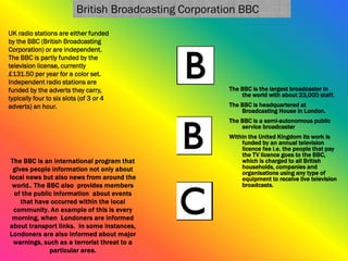 The BBC is the largest broadcaster in
the world with about 23,000 staff.
The BBC is headquartered at
Broadcasting House in London.
The BBC is a semi-autonomous public
service broadcaster
Within the United Kingdom its work is
funded by an annual television
licence fee i.e. the people that pay
the TV licence goes to the BBC,
which is charged to all British
households, companies and
organisations using any type of
equipment to receive live television
broadcasts.
The BBC is an international program that
gives people information not only about
local news but also news from around the
world.. The BBC also provides members
of the public information about events
that have occurred within the local
community. An example of this is every
morning, when Londoners are informed
about transport links. In some instances,
Londoners are also informed about major
warnings, such as a terrorist threat to a
particular area.
UK radio stations are either funded
by the BBC (British Broadcasting
Corporation) or are independent.
The BBC is partly funded by the
television license, currently
£131.50 per year for a color set.
Independent radio stations are
funded by the adverts they carry,
typically four to six slots (of 3 or 4
adverts) an hour.
British Broadcasting Corporation BBC
 