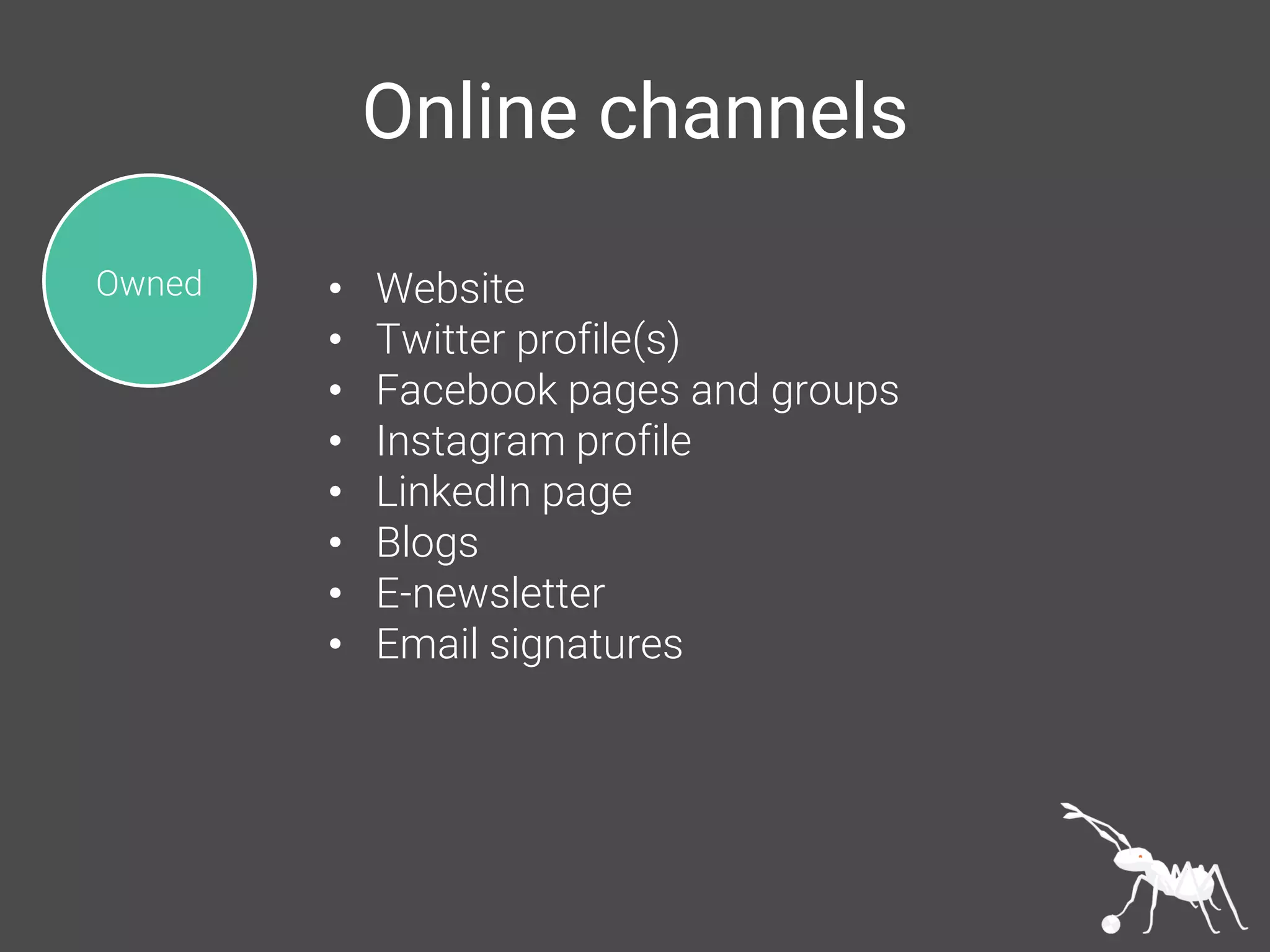 Online channels
Owned • Website
• Twitter profile(s)
• Facebook pages and groups
• Instagram profile
• LinkedIn page
• Blogs
• E-newsletter
• Email signatures
 