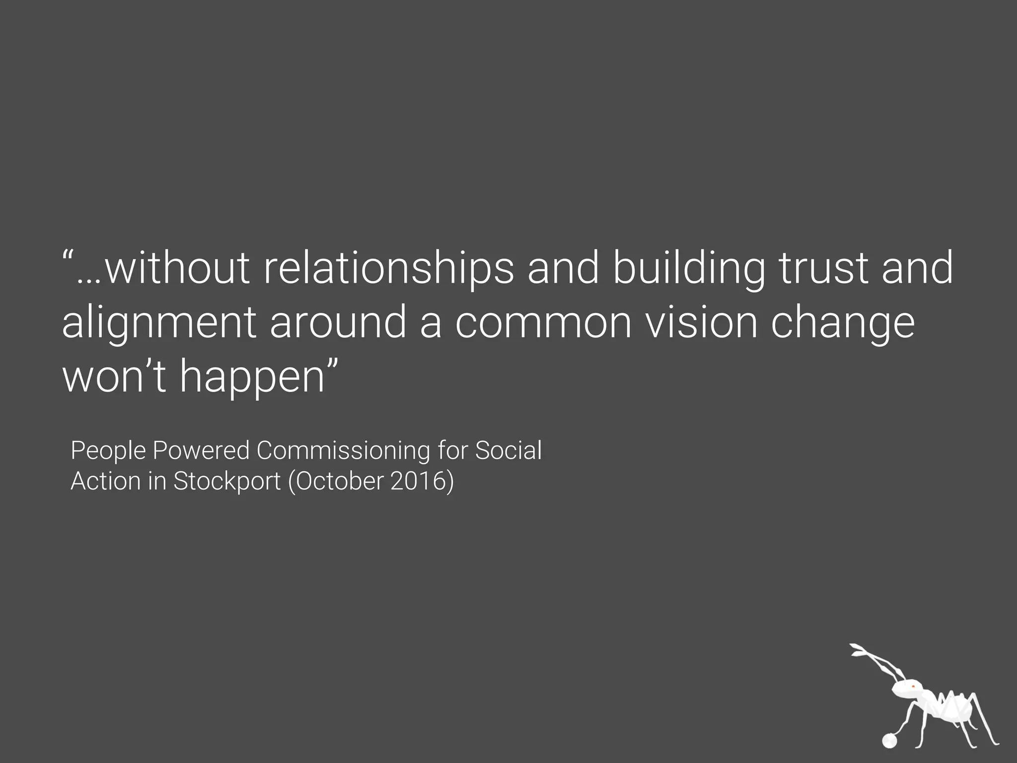 “…without relationships and building trust and
alignment around a common vision change
won’t happen”
People Powered Commissioning for Social
Action in Stockport (October 2016)
 