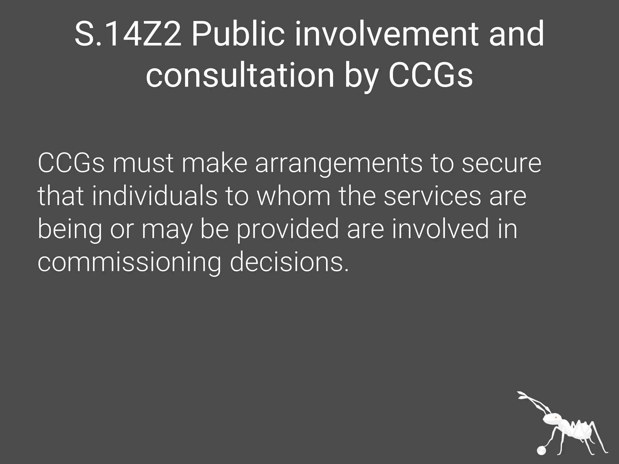 S.14Z2 Public involvement and
consultation by CCGs
CCGs must make arrangements to secure
that individuals to whom the services are
being or may be provided are involved in
commissioning decisions.
 