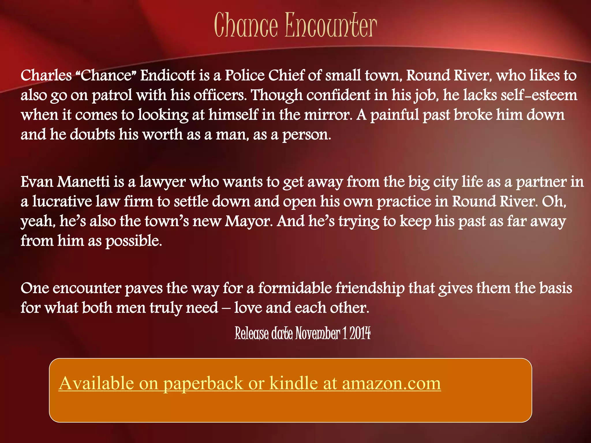 Chance Encounter 
Charles “Chance” Endicott is a Police Chief of small town, Round River, who likes to 
also go on patrol with his officers. Though confident in his job, he lacks self-esteem 
when it comes to looking at himself in the mirror. A painful past broke him down 
and he doubts his worth as a man, as a person. 
Evan Manetti is a lawyer who wants to get away from the big city life as a partner in 
a lucrative law firm to settle down and open his own practice in Round River. Oh, 
yeah, he’s also the town’s new Mayor. And he’s trying to keep his past as far away 
from him as possible. 
One encounter paves the way for a formidable friendship that gives them the basis 
for what both men truly need – love and each other. 
Release date November 1 2014 
Available on paperback or kindle at amazon.com 
 