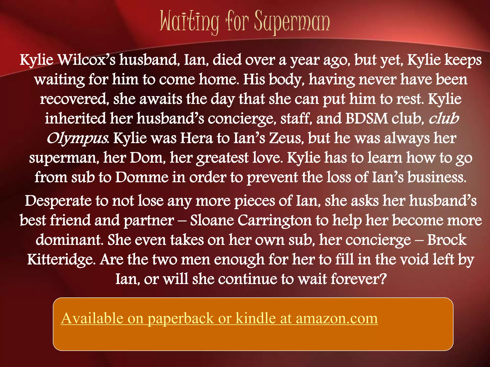 Waiting for Superman 
Kylie Wilcox’s husband, Ian, died over a year ago, but yet, Kylie keeps 
waiting for him to come home. His body, having never have been 
recovered, she awaits the day that she can put him to rest. Kylie 
inherited her husband’s concierge, staff, and BDSM club, club 
Olympus . Kylie was Hera to Ian’s Zeus, but he was always her 
superman, her Dom, her greatest love. Kylie has to learn how to go 
from sub to Domme in order to prevent the loss of Ian’s business. 
Desperate to not lose any more pieces of Ian, she asks her husband’s 
best friend and partner – Sloane Carrington to help her become more 
dominant. She even takes on her own sub, her concierge – Brock 
Kitteridge. Are the two men enough for her to fill in the void left by 
Ian, or will she continue to wait forever? 
Available on paperback or kindle at amazon.com 
 