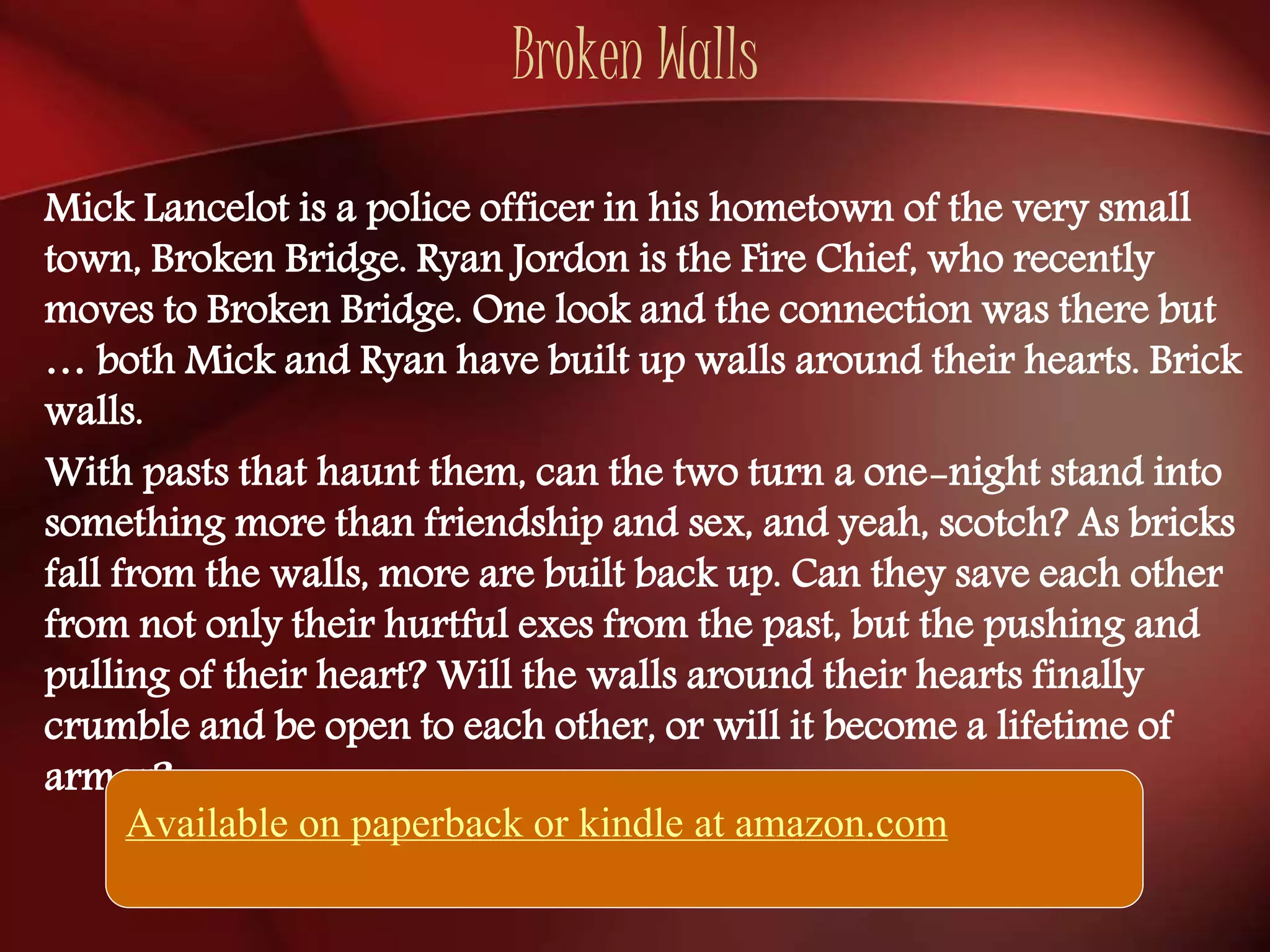 Broken Walls 
Mick Lancelot is a police officer in his hometown of the very small 
town, Broken Bridge. Ryan Jordon is the Fire Chief, who recently 
moves to Broken Bridge. One look and the connection was there but 
… both Mick and Ryan have built up walls around their hearts. Brick 
walls. 
With pasts that haunt them, can the two turn a one-night stand into 
something more than friendship and sex, and yeah, scotch? As bricks 
fall from the walls, more are built back up. Can they save each other 
from not only their hurtful exes from the past, but the pushing and 
pulling of their heart? Will the walls around their hearts finally 
crumble and be open to each other, or will it become a lifetime of 
armor? 
Available on paperback or kindle at amazon.com 
 