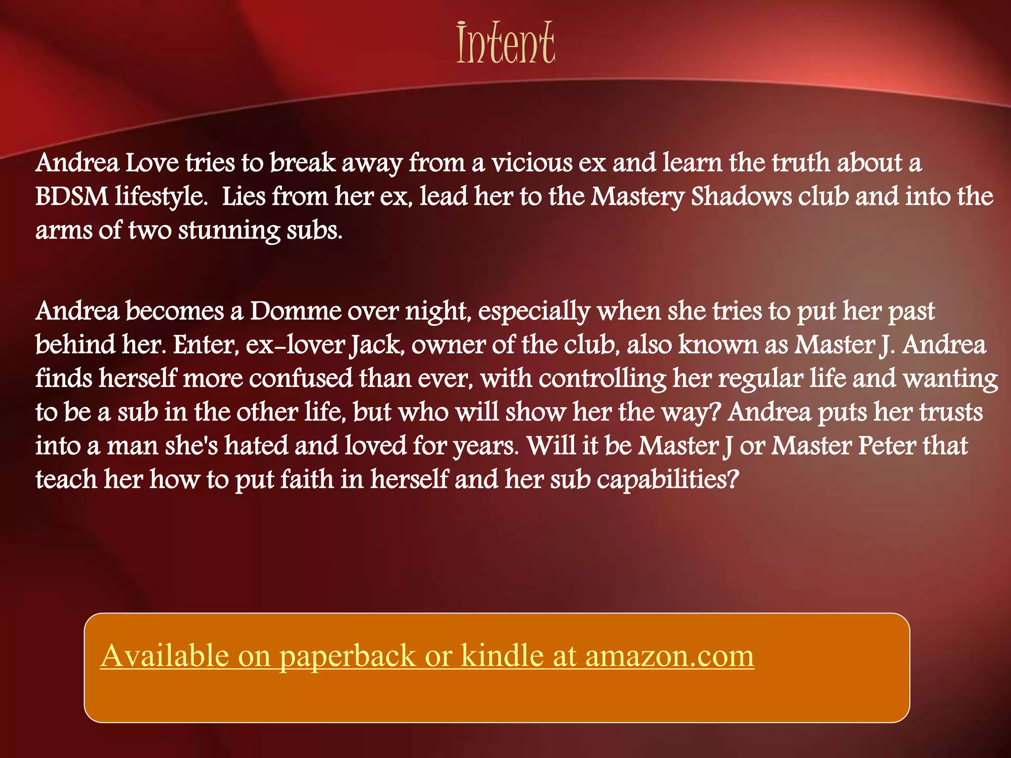 Intent 
Andrea Love tries to break away from a vicious ex and learn the truth about a 
BDSM lifestyle. Lies from her ex, lead her to the Mastery Shadows club and into the 
arms of two stunning subs. 
Andrea becomes a Domme over night, especially when she tries to put her past 
behind her. Enter, ex-lover Jack, owner of the club, also known as Master J. Andrea 
finds herself more confused than ever, with controlling her regular life and wanting 
to be a sub in the other life, but who will show her the way? Andrea puts her trusts 
into a man she's hated and loved for years. Will it be Master J or Master Peter that 
teach her how to put faith in herself and her sub capabilities? 
Available on paperback or kindle at amazon.com 
 