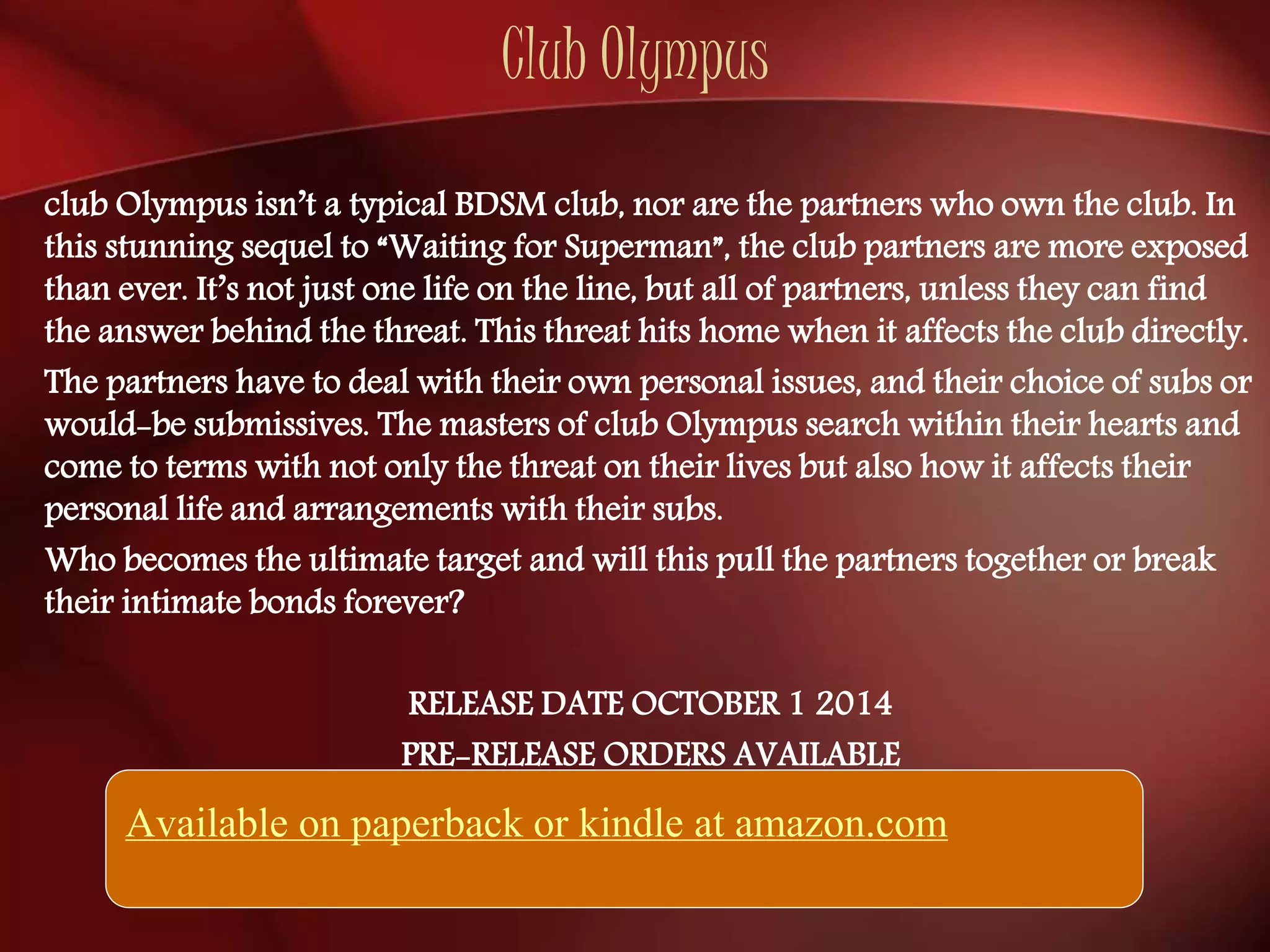 Club Olympus 
club Olympus isn’t a typical BDSM club, nor are the partners who own the club. In 
this stunning sequel to “Waiting for Superman”, the club partners are more exposed 
than ever. It’s not just one life on the line, but all of partners, unless they can find 
the answer behind the threat. This threat hits home when it affects the club directly. 
The partners have to deal with their own personal issues, and their choice of subs or 
would-be submissives. The masters of club Olympus search within their hearts and 
come to terms with not only the threat on their lives but also how it affects their 
personal life and arrangements with their subs. 
Who becomes the ultimate target and will this pull the partners together or break 
their intimate bonds forever? 
RELEASE DATE OCTOBER 1 2014 
PRE-RELEASE ORDERS AVAILABLE 
Available on paperback or kindle at amazon.com 
 