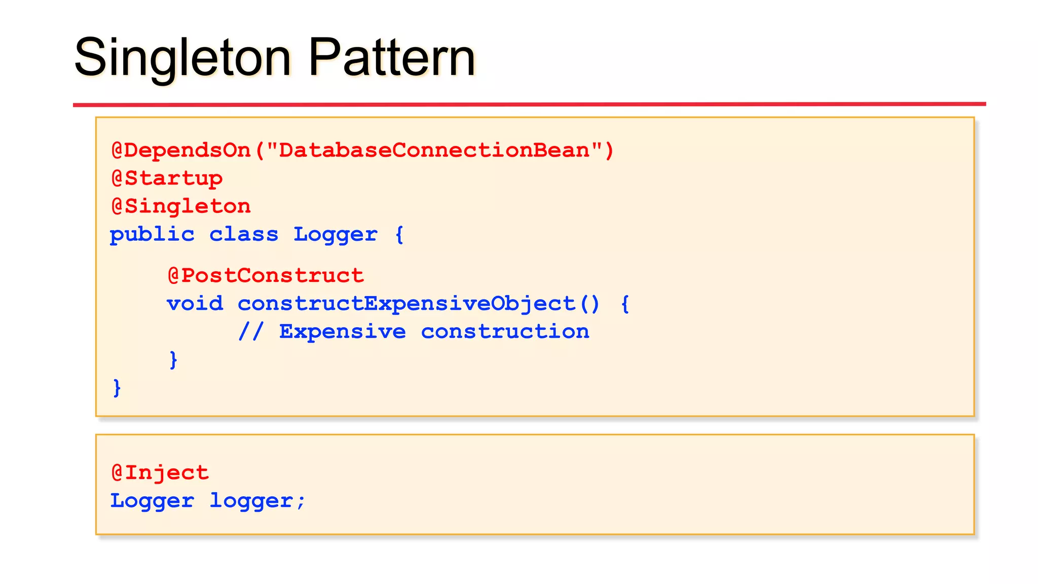 Singleton Pattern
@DependsOn("DatabaseConnectionBean")
@Startup
@Singleton
public class Logger {
@PostConstruct
void constructExpensiveObject() {
// Expensive construction
}
}
@Inject
Logger logger;
 