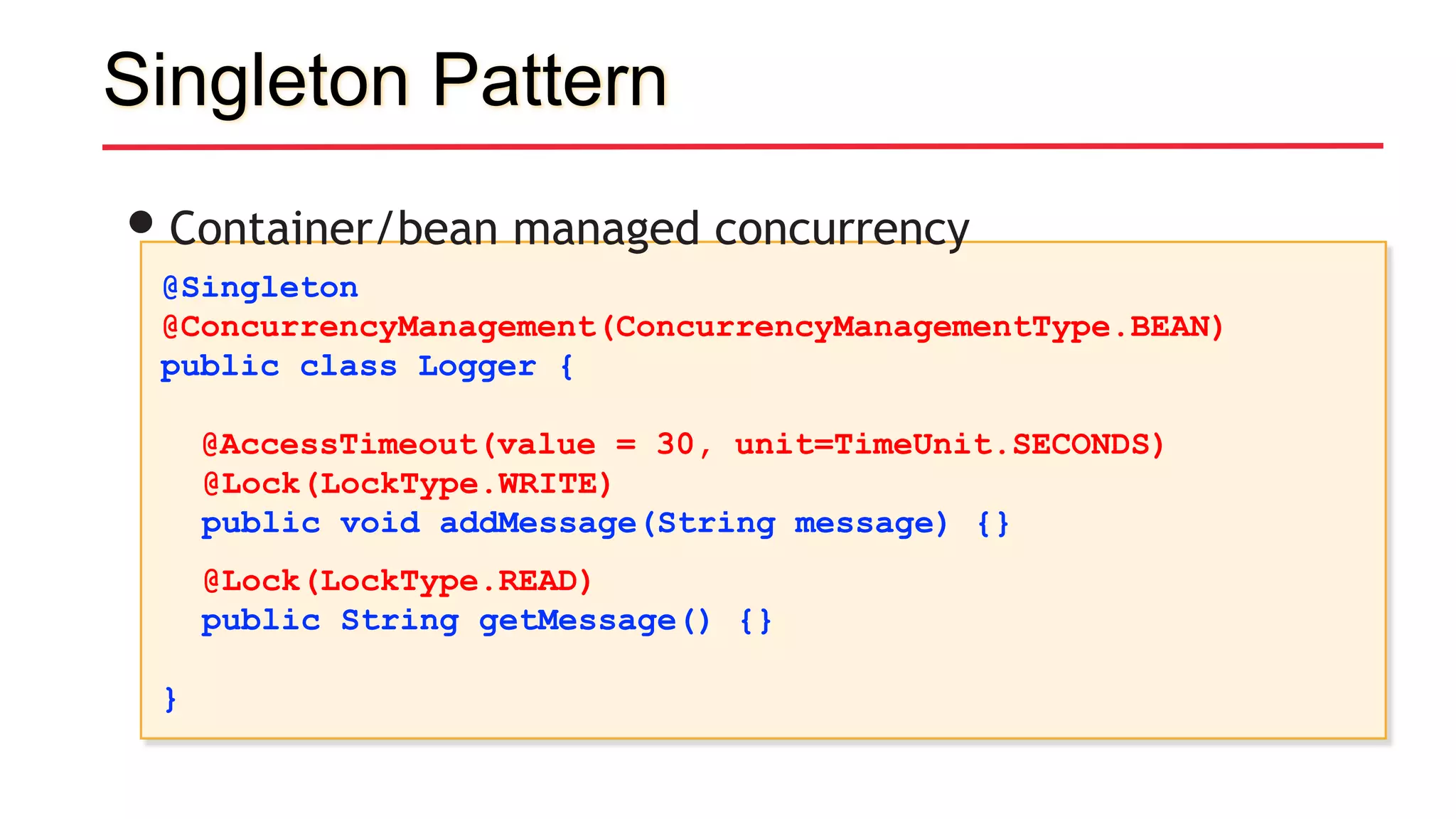 Singleton Pattern
@Singleton
@ConcurrencyManagement(ConcurrencyManagementType.BEAN)
public class Logger {
@AccessTimeout(value = 30, unit=TimeUnit.SECONDS)
@Lock(LockType.WRITE)
public void addMessage(String message) {}
@Lock(LockType.READ)
public String getMessage() {}
}
•Container/bean managed concurrency
 
