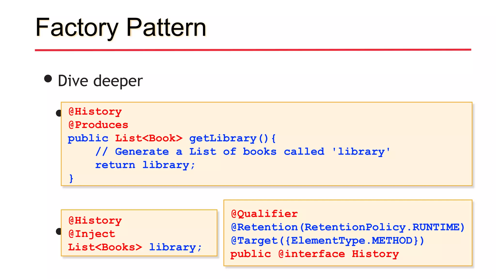 Factory Pattern
•Dive deeper
• Producer methods
• Use it like so:
@History
@Produces
public List<Book> getLibrary(){
// Generate a List of books called 'library'
return library;
}
@History
@Inject
List<Books> library;
@Qualifier
@Retention(RetentionPolicy.RUNTIME)
@Target({ElementType.METHOD})
public @interface History
 