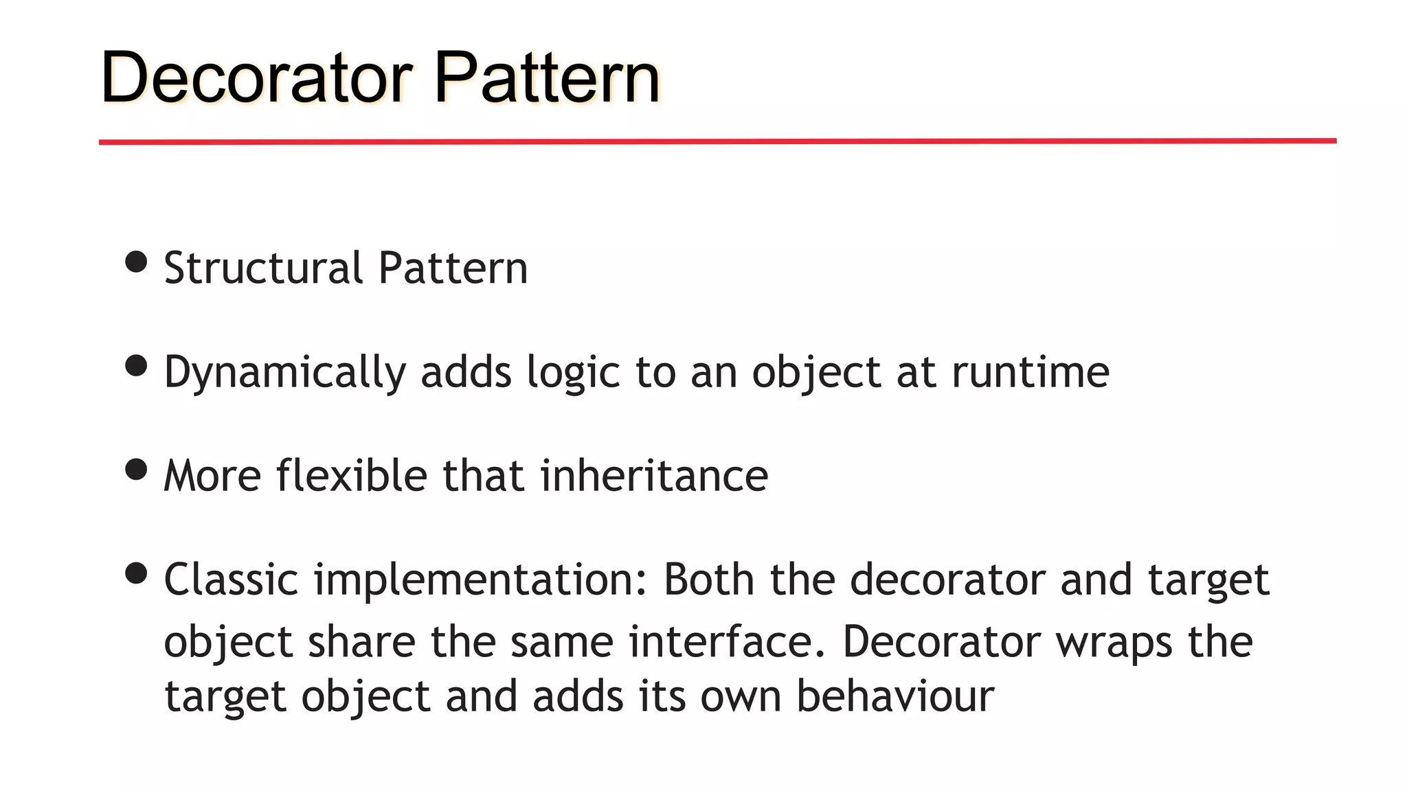 Decorator Pattern
•Structural Pattern
•Dynamically adds logic to an object at runtime
•More flexible that inheritance
•Classic implementation: Both the decorator and target
object share the same interface. Decorator wraps the
target object and adds its own behaviour
 