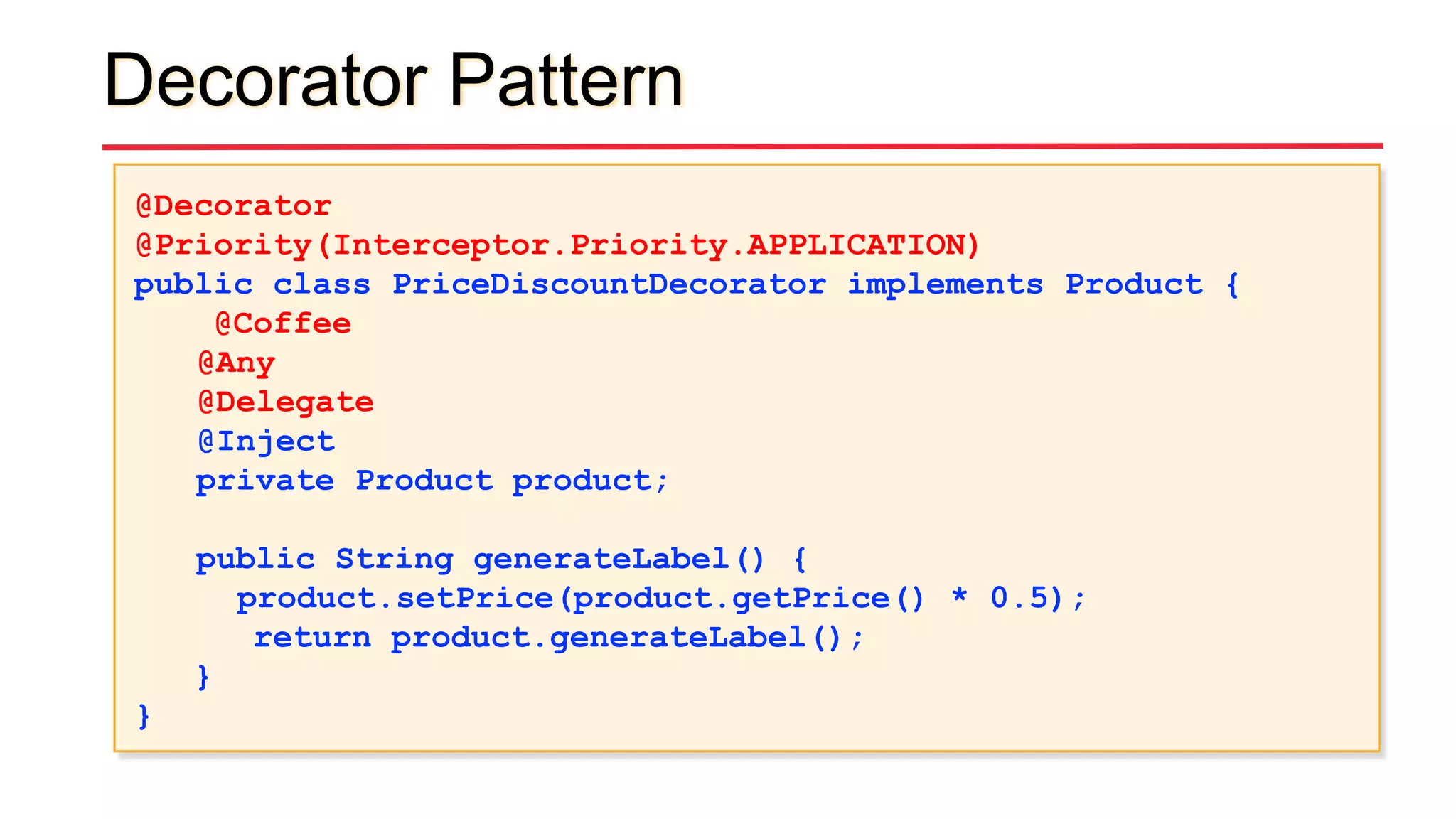 Decorator Pattern
@Decorator
@Priority(Interceptor.Priority.APPLICATION)
public class PriceDiscountDecorator implements Product {
@Coffee
@Any
@Delegate
@Inject
private Product product;
public String generateLabel() {
product.setPrice(product.getPrice() * 0.5);
return product.generateLabel();
}
}
 