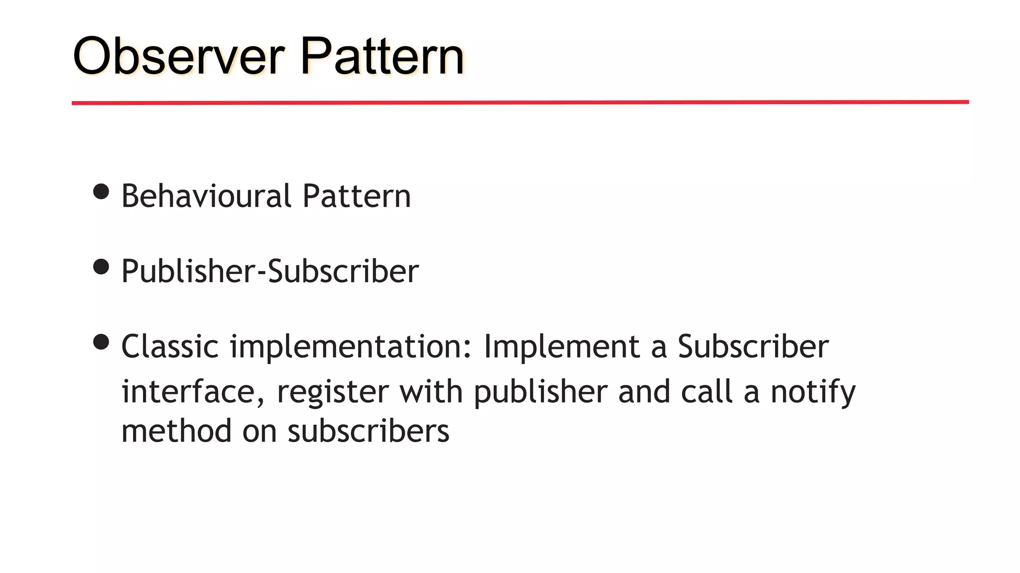 Observer Pattern
•Behavioural Pattern
•Publisher-Subscriber
•Classic implementation: Implement a Subscriber
interface, register with publisher and call a notify
method on subscribers
 