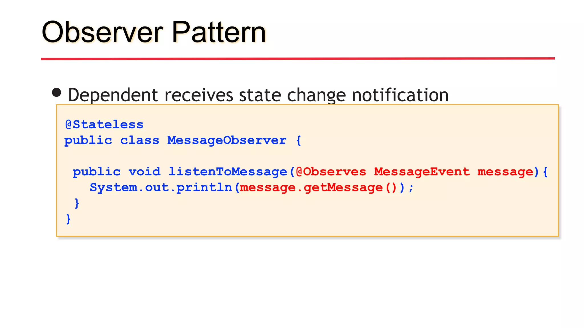 Observer Pattern
•Dependent receives state change notification
@Stateless
public class MessageObserver {
public void listenToMessage(@Observes MessageEvent message){
System.out.println(message.getMessage());
}
}
 