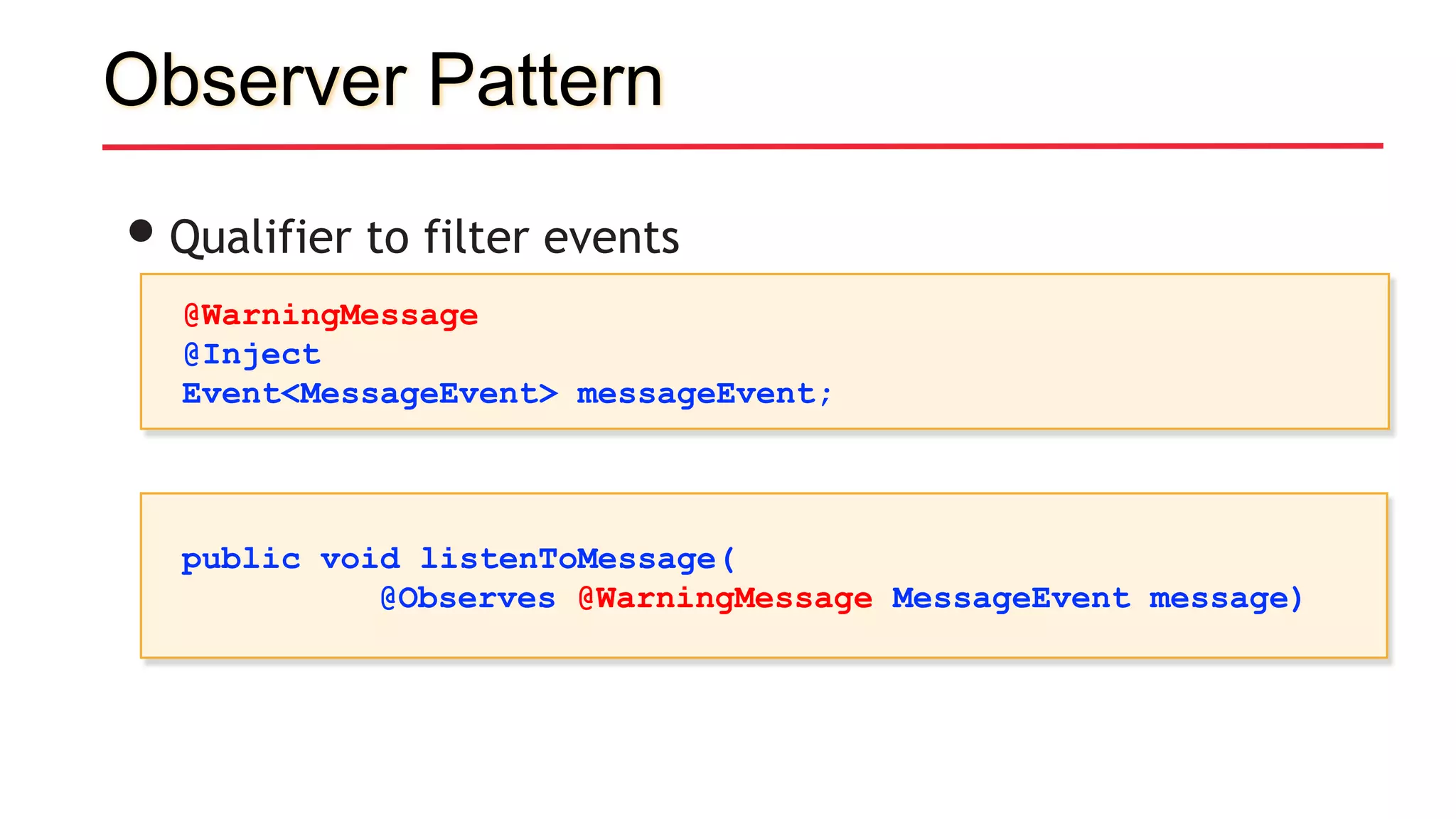 Observer Pattern
•Qualifier to filter events
@WarningMessage
@Inject
Event<MessageEvent> messageEvent;
public void listenToMessage(
@Observes @WarningMessage MessageEvent message)
 