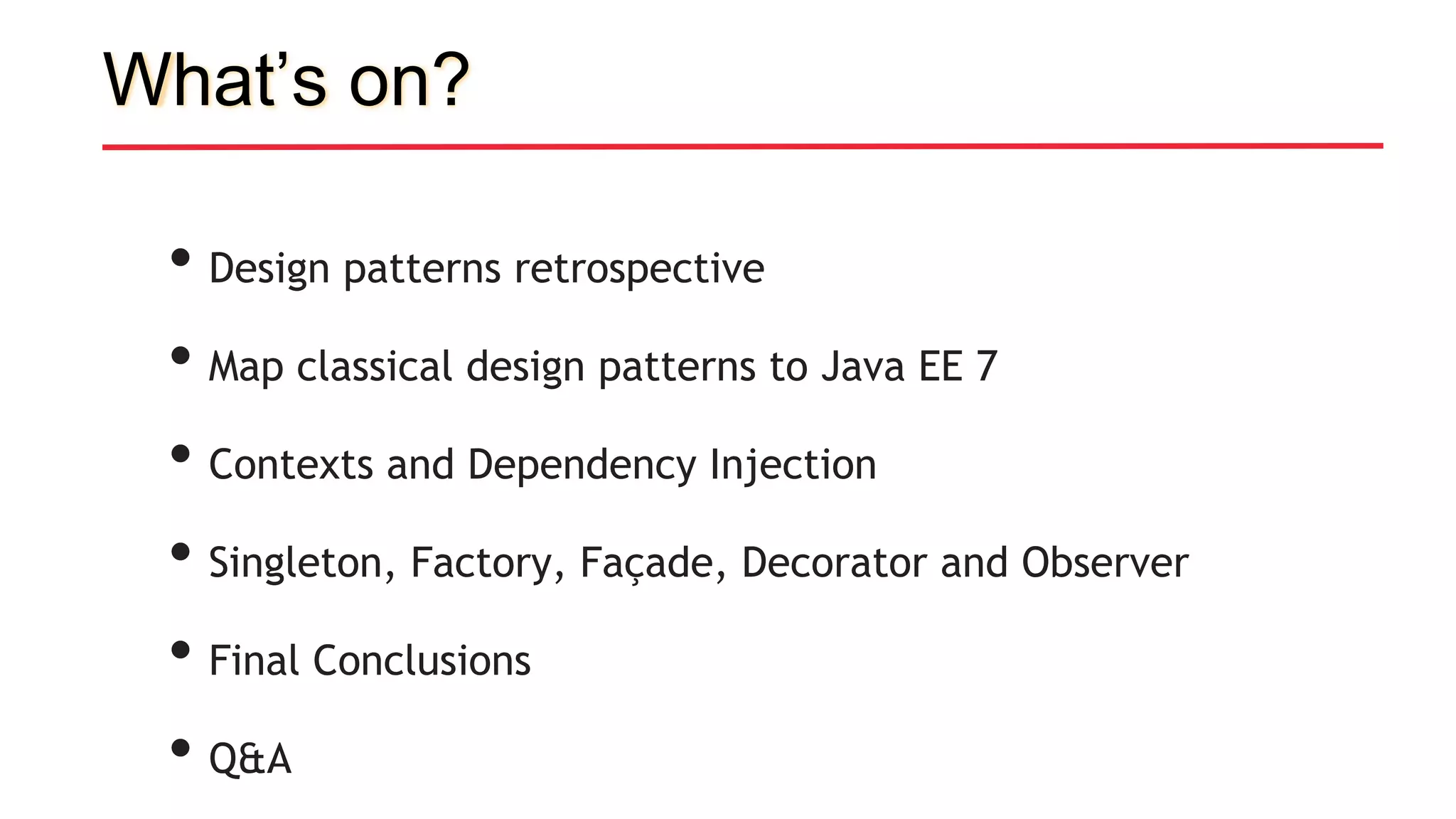 What’s on?
• Design patterns retrospective
• Map classical design patterns to Java EE 7
• Contexts and Dependency Injection
• Singleton, Factory, Façade, Decorator and Observer
• Final Conclusions
• Q&A
 