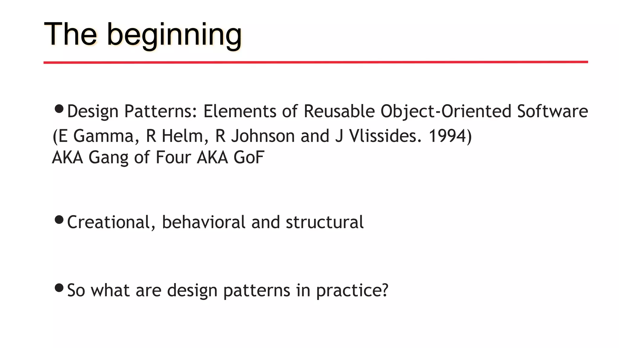 The beginning
•Design Patterns: Elements of Reusable Object-Oriented Software
(E Gamma, R Helm, R Johnson and J Vlissides. 1994)
AKA Gang of Four AKA GoF
•Creational, behavioral and structural
•So what are design patterns in practice?
 