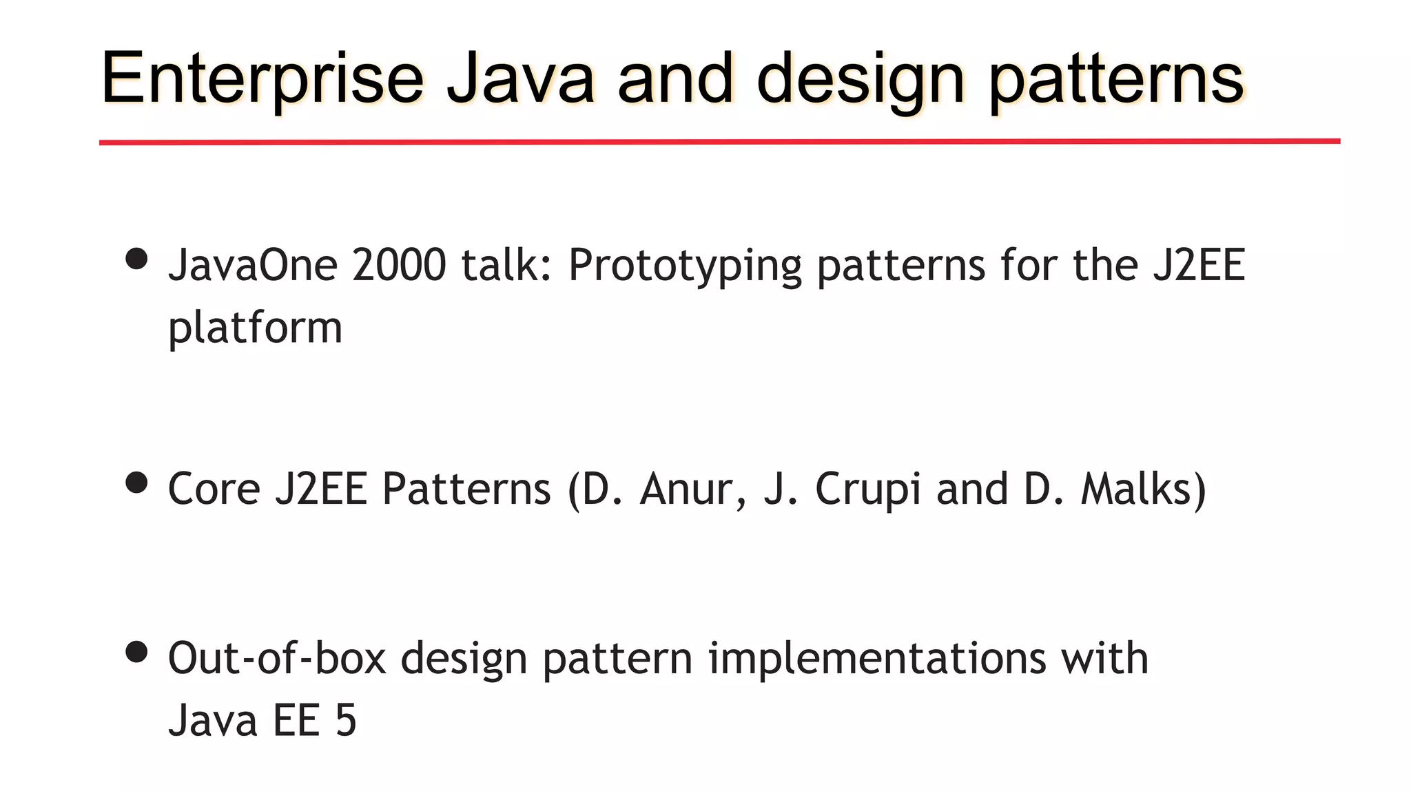 Enterprise Java and design patterns
•JavaOne 2000 talk: Prototyping patterns for the J2EE
platform
•Core J2EE Patterns (D. Anur, J. Crupi and D. Malks)
•Out-of-box design pattern implementations with
Java EE 5
 