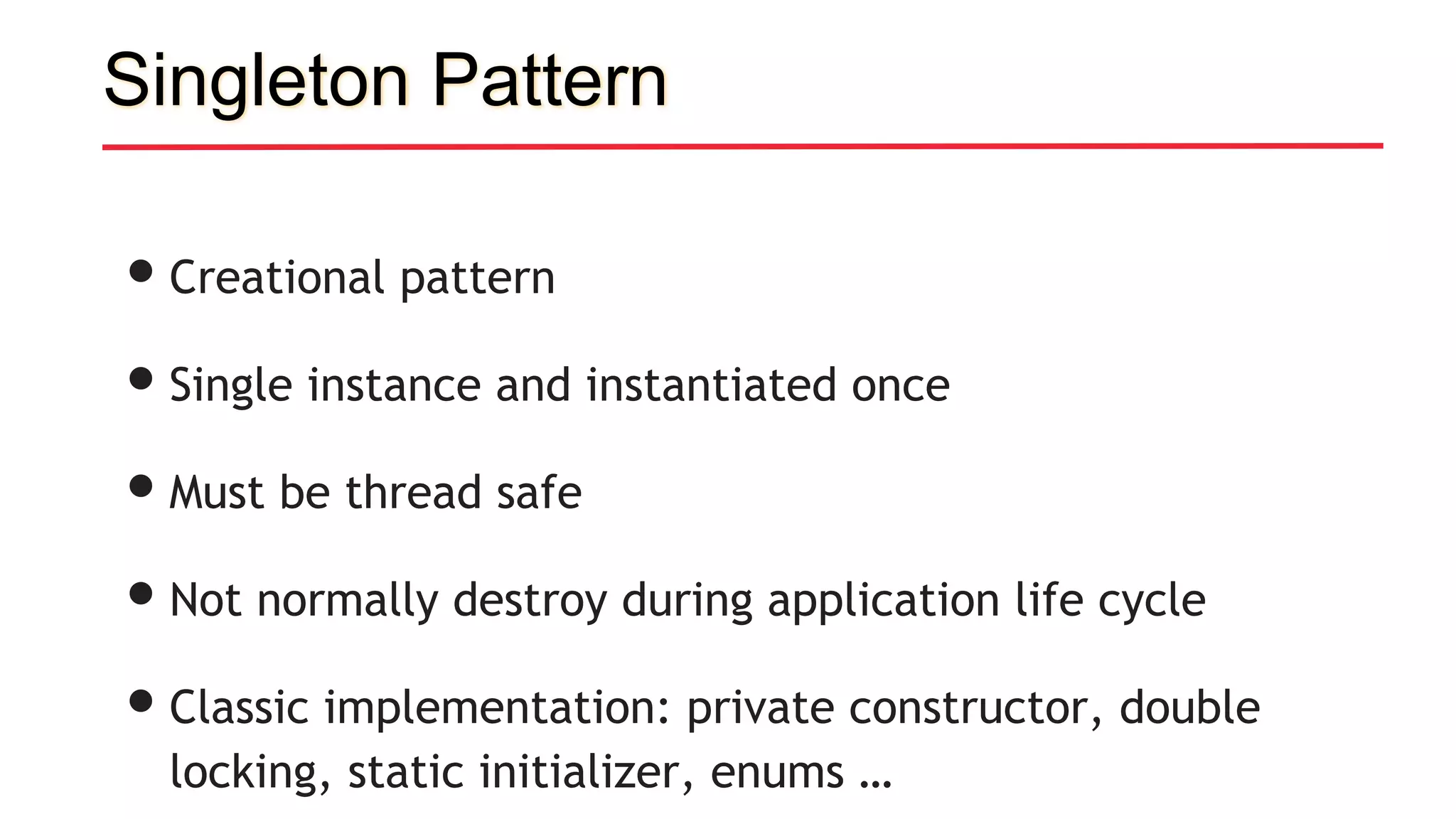 Singleton Pattern
•Creational pattern
•Single instance and instantiated once
•Must be thread safe
•Not normally destroy during application life cycle
•Classic implementation: private constructor, double
locking, static initializer, enums …
 