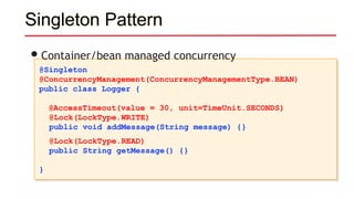 Singleton Pattern
@Singleton
@ConcurrencyManagement(ConcurrencyManagementType.BEAN)
public class Logger {
@AccessTimeout(value = 30, unit=TimeUnit.SECONDS)
@Lock(LockType.WRITE)
public void addMessage(String message) {}
@Lock(LockType.READ)
public String getMessage() {}
}
•Container/bean managed concurrency
 