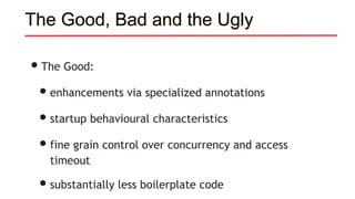 The Good, Bad and the Ugly
•The Good:
•enhancements via specialized annotations
•startup behavioural characteristics
•fine grain control over concurrency and access
timeout
•substantially less boilerplate code
 