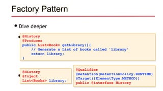 Factory Pattern
•Dive deeper
• Producer methods
• Use it like so:
@History
@Produces
public List<Book> getLibrary(){
// Generate a List of books called 'library'
return library;
}
@History
@Inject
List<Books> library;
@Qualifier
@Retention(RetentionPolicy.RUNTIME)
@Target({ElementType.METHOD})
public @interface History
 