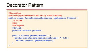 Decorator Pattern
@Decorator
@Priority(Interceptor.Priority.APPLICATION)
public class PriceDiscountDecorator implements Product {
@Coffee
@Any
@Delegate
@Inject
private Product product;
public String generateLabel() {
product.setPrice(product.getPrice() * 0.5);
return product.generateLabel();
}
}
 