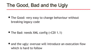 •The Good: very easy to change behaviour without
breaking legacy code
•The Bad: needs XML config (<CDI 1.1)
•and the ugly: overuse will introduce an execution flow
which is hard to follow
The Good, Bad and the Ugly
 