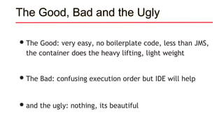The Good, Bad and the Ugly
•The Good: very easy, no boilerplate code, less than JMS,
the container does the heavy lifting, light weight
•The Bad: confusing execution order but IDE will help
•and the ugly: nothing, its beautiful
 