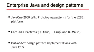 Enterprise Java and design patterns
•JavaOne 2000 talk: Prototyping patterns for the J2EE
platform
•Core J2EE Patterns (D. Anur, J. Crupi and D. Malks)
•Out-of-box design pattern implementations with
Java EE 5
 
