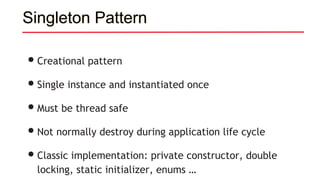 Singleton Pattern
•Creational pattern
•Single instance and instantiated once
•Must be thread safe
•Not normally destroy during application life cycle
•Classic implementation: private constructor, double
locking, static initializer, enums …
 