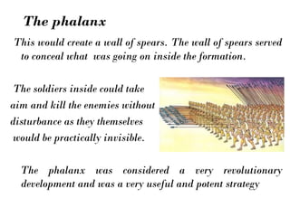 This would create a wall of spears. The wall of spears served
to conceal what was going on inside the formation.
The soldiers inside could take
aim and kill the enemies without
disturbance as they themselves
would be practically invisible.
The phalanx was considered a very revolutionary
development and was a very useful and potent strategy
The phalanx
 