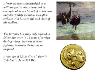 Alexander was acknowledged as a
military genius who always led by
example, although his belief in his own
indestructibility meant he was often
reckless with his own life and those of
his soldiers.
The fact that his army only refused to
follow him once in 13 years of a reign
during which there was constant
fighting, indicates the loyalty he
inspired.
At the age of 32, he died of fever in
Babylon in June 323 BC.
 