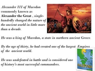 He was a king of Macedon, a state in northern ancient Greece.
Alexander III of Macedon
commonly known as
Alexander the Great , single-
handedly changed the nature of
the ancient world in little more
than a decade.
He was undefeated in battle and is considered one
of history's most successful commanders.
By the age of thirty, he had created one of the largest Empires
of the ancient world.
 