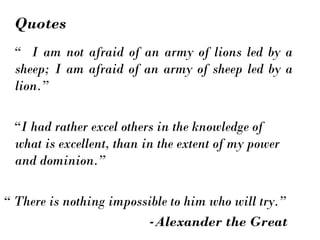 “ I am not afraid of an army of lions led by a
sheep; I am afraid of an army of sheep led by a
lion.”
“I had rather excel others in the knowledge of
what is excellent, than in the extent of my power
and dominion.”
“ There is nothing impossible to him who will try.”
-Alexander the Great
Quotes
 