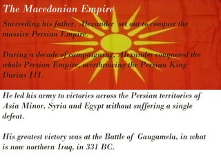 The Macedonian Empire
Succeeding his father, Alexander set out to conquer the
massive Persian Empire.
During a decade of campaigning, Alexander conquered the
whole Persian Empire, overthrowing the Persian King
Darius III.
He led his army to victories across the Persian territories of
Asia Minor, Syria and Egypt without suffering a single
defeat.
His greatest victory was at the Battle of Gaugamela, in what
is now northern Iraq, in 331 BC.
 