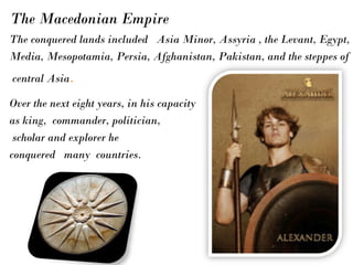The conquered lands included Asia Minor, Assyria , the Levant, Egypt,
Media, Mesopotamia, Persia, Afghanistan, Pakistan, and the steppes of
central Asia.
Over the next eight years, in his capacity
as king, commander, politician,
scholar and explorer he
conquered many countries.
The Macedonian Empire
 