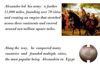 Alexander led his army a further
11,000 miles, founding over 70 cities
and creating an empire that stretched
across three continents and covered
around two million square miles.
Along the way, he conquered many
countries and founded multiple cities,
the most popular being Alexandria in Egypt
 