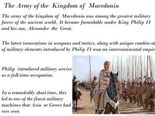 Philip introduced military service
as a full-time occupation.
In a remarkably short time, this
led to one of the finest military
machines that Asia or Greece had
ever seen
The army of the kingdom of Macedonia was among the greatest military
forces of the ancient world. It became formidable under King Philip II
and his son, Alexander the Great.
The Army of the Kingdom of Macedonia
The latest innovations in weapons and tactics, along with unique combin-at
of military elements introduced by Philip II won an intercontinental empire
 