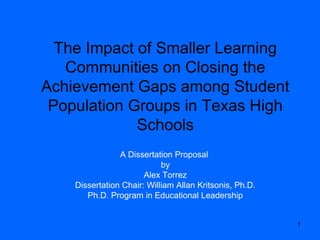 1
The Impact of Smaller Learning
Communities on Closing the
Achievement Gaps among Student
Population Groups in Texas High
Schools
A Dissertation Proposal
by
Alex Torrez
Dissertation Chair: William Allan Kritsonis, Ph.D.
Ph.D. Program in Educational Leadership
 