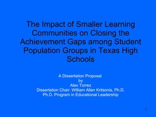 The Impact of Smaller Learning Communities on Closing the Achievement Gaps among Student Population Groups in Texas High Schools A Dissertation Proposal  by Alex Torrez Dissertation Chair: William Allan Kritsonis, Ph.D. Ph.D. Program in Educational Leadership 