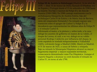 Felipe III Felipe III de Austria (o Habsburgo)  (Madrid, 14 de abril de 1578. — Ibíd. 31 de marzo de 1621), llamado  El Piadoso , rey de España y Portugal desde el 13 de setiembre de 1598 hasta su muerte. Era hijo y sucesor de Felipe II y de Ana de Austria (1549-1580). En 1598 contrajo matrimonio con la archiduquesa Margarita de Austria-Estiria, hija del archiduque Carlos II de Estiria y de María Ana de Baviera, nieta del emperador Fernando I. Su reinado supuso una transición entre el apogeo de Carlos I y Felipe II y la decadencia que representarían los últimos años de Felipe IV y el reinado Carlos II. Aficionado al teatro, a la pintura y, sobre todo, a la caza, delegó los asuntos de gobierno en manos de su valido, el duque de Lerma, el cual, a su vez, delegó en su valido personal Rodrigo Calderón; por influencia del duque, la corte española se trasladó temporalmente a Valladolid (1601), volviendo luego a Madrid (1606). Murió en Madrid, el 31 de marzo de 1621, a causa de fiebres y erisipela. Bajo su reinado la Monarquía Hispánica alcanzó su mayor hegemonía imperial  y mayor expansión territorial, consecuencia denominada como Pax Hispánica. Aunque el imperio llegaría a alcanzar su cenit durante el reinado de Carlos IV, en torno al año 1790. 