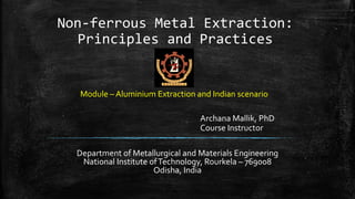 Non-ferrous Metal Extraction:
Principles and Practices
Department of Metallurgical and Materials Engineering
National Institute ofTechnology, Rourkela – 769008
Odisha, India
Archana Mallik, PhD
Course Instructor
Module – Aluminium Extraction and Indian scenario
 
