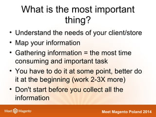 What is the most important 
Meet Magento Poland 2014 
thing? 
• Understand the needs of your client/store 
• Map your information 
• Gathering information = the most time 
consuming and important task 
• You have to do it at some point, better do 
it at the beginning (work 2-3X more) 
• Don't start before you collect all the 
information 
 