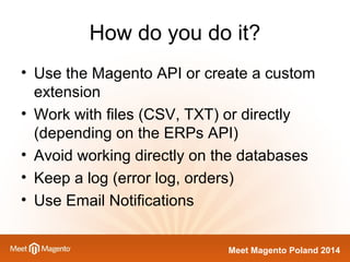 How do you do it? 
• Use the Magento API or create a custom 
extension 
• Work with files (CSV, TXT) or directly 
(depending on the ERPs API) 
• Avoid working directly on the databases 
• Keep a log (error log, orders) 
• Use Email Notifications 
Meet Magento Poland 2014 
 