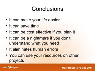 Conclusions 
• It can make your life easier 
• It can save time 
• It can be cost effective if you plan it 
• It can be a nightmare if you don't 
understand what you need 
• It eliminates human errors 
• You can use your resources on other 
projects 
Meet Magento Poland 2014 
 