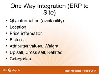 One Way Integration (ERP to 
Meet Magento Poland 2014 
Site) 
• Qty information (availability) 
• Location 
• Price information 
• Pictures 
• Attributes values, Weight 
• Up sell, Cross sell, Related 
• Categories 
 